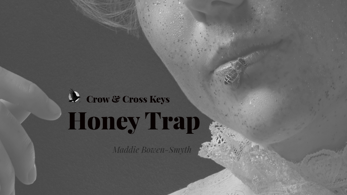 "Crow & Cross Keys: Honey Trap. Maddie Bowen-Smyth". Over a greyscale photograph of a woman's cheek and lips, one hand raised by her face. A bee is crawling on her lower lip.